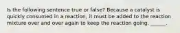 Is the following sentence true or false? Because a catalyst is quickly consumed in a reaction, it must be added to the reaction mixture over and over again to keep the reaction going. ______.