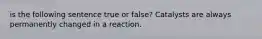 is the following sentence true or false? Catalysts are always permanently changed in a reaction.