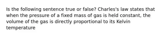 Is the following sentence true or false? Charles's law states that when the pressure of a fixed mass of gas is held constant, the volume of the gas is directly proportional to its Kelvin temperature