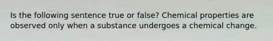 Is the following sentence true or false? Chemical properties are observed only when a substance undergoes a chemical change.