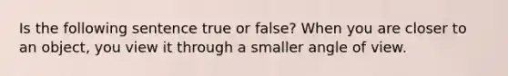 Is the following sentence true or false? When you are closer to an object, you view it through a smaller angle of view.