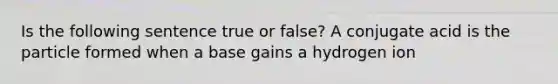 Is the following sentence true or false? A conjugate acid is the particle formed when a base gains a hydrogen ion