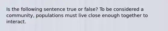 Is the following sentence true or false? To be considered a community, populations must live close enough together to interact.