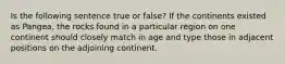 Is the following sentence true or false? If the continents existed as Pangea, the rocks found in a particular region on one continent should closely match in age and type those in adjacent positions on the adjoining continent.