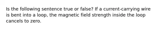 Is the following sentence true or false? If a current-carrying wire is bent into a loop, the magnetic field strength inside the loop cancels to zero.