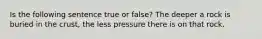 Is the following sentence true or false? The deeper a rock is buried in the crust, the less pressure there is on that rock.