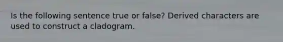 Is the following sentence true or false? Derived characters are used to construct a cladogram.