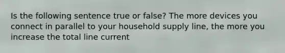 Is the following sentence true or false? The more devices you connect in parallel to your household supply line, the more you increase the total line current