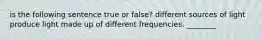 is the following sentence true or false? different sources of light produce light made up of different frequencies. ________