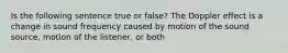 Is the following sentence true or false? The Doppler effect is a change in sound frequency caused by motion of the sound source, motion of the listener, or both