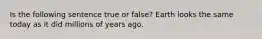 Is the following sentence true or false? Earth looks the same today as it did millions of years ago.