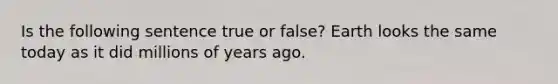 Is the following sentence true or false? Earth looks the same today as it did millions of years ago.