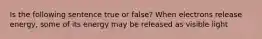 Is the following sentence true or false? When electrons release energy, some of its energy may be released as visible light