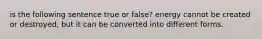 is the following sentence true or false? energy cannot be created or destroyed, but it can be converted into different forms.