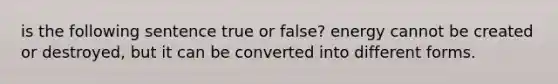 is the following sentence true or false? energy cannot be created or destroyed, but it can be converted into different forms.