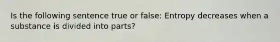 Is the following sentence true or false: Entropy decreases when a substance is divided into parts?