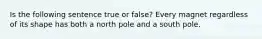 Is the following sentence true or false? Every magnet regardless of its shape has both a north pole and a south pole.