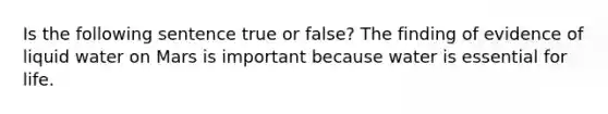 Is the following sentence true or false? The finding of evidence of liquid water on Mars is important because water is essential for life.