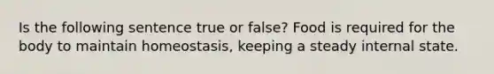 Is the following sentence true or false? Food is required for the body to maintain homeostasis, keeping a steady internal state.