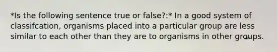 *Is the following sentence true or false?:* In a good system of classifcation, organisms placed into a particular group are less similar to each other than they are to organisms in other groups.