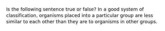 Is the following sentence true or false? In a good system of classification, organisms placed into a particular group are less similar to each other than they are to organisms in other groups.