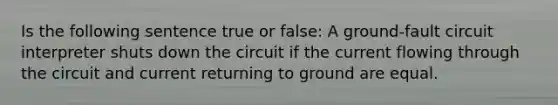 Is the following sentence true or false: A ground-fault circuit interpreter shuts down the circuit if the current flowing through the circuit and current returning to ground are equal.