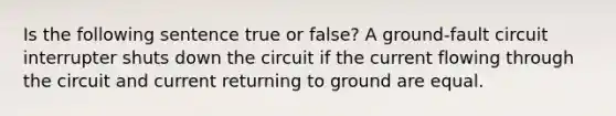 Is the following sentence true or false? A ground-fault circuit interrupter shuts down the circuit if the current flowing through the circuit and current returning to ground are equal.