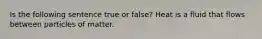 Is the following sentence true or false? Heat is a fluid that flows between particles of matter.