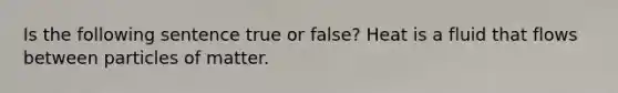 Is the following sentence true or false? Heat is a fluid that flows between particles of matter.