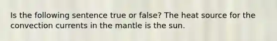 Is the following sentence true or false? The heat source for the convection currents in the mantle is the sun.