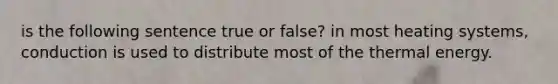 is the following sentence true or false? in most heating systems, conduction is used to distribute most of the thermal energy.