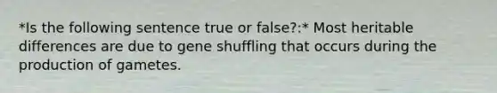 *Is the following sentence true or false?:* Most heritable differences are due to gene shuffling that occurs during the production of gametes.