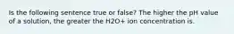 Is the following sentence true or false? The higher the pH value of a solution, the greater the H2O+ ion concentration is.