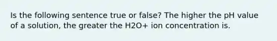 Is the following sentence true or false? The higher the pH value of a solution, the greater the H2O+ ion concentration is.