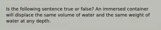 Is the following sentence true or false? An immersed container will displace the same volume of water and the same weight of water at any depth.