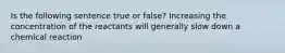 Is the following sentence true or false? Increasing the concentration of the reactants will generally slow down a chemical reaction