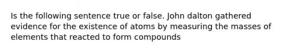 Is the following sentence true or false. John dalton gathered evidence for the existence of atoms by measuring the masses of elements that reacted to form compounds