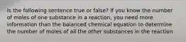 Is the following sentence true or false? If you know the number of moles of one substance in a reaction, you need more information than the balanced chemical equation to determine the number of moles of all the other substances in the reaction