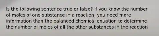 Is the following sentence true or false? If you know the number of moles of one substance in a reaction, you need more information than the balanced chemical equation to determine the number of moles of all the other substances in the reaction