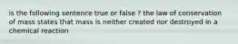 is the following sentence true or false ? the law of conservation of mass states that mass is neither created nor destroyed in a chemical reaction