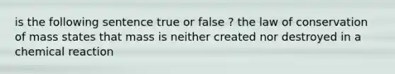 is the following sentence true or false ? the law of conservation of mass states that mass is neither created nor destroyed in a chemical reaction