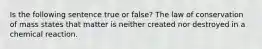 Is the following sentence true or false? The law of conservation of mass states that matter is neither created nor destroyed in a chemical reaction.