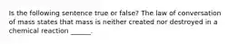 Is the following sentence true or false? The law of conversation of mass states that mass is neither created nor destroyed in a chemical reaction ______.