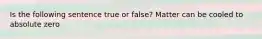 Is the following sentence true or false? Matter can be cooled to absolute zero