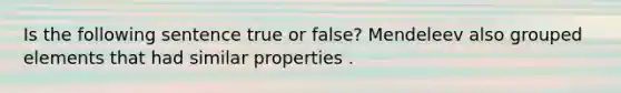 Is the following sentence true or false? Mendeleev also grouped elements that had similar properties .