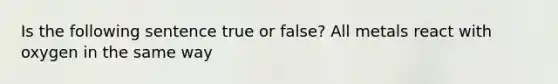 Is the following sentence true or false? All metals react with oxygen in the same way