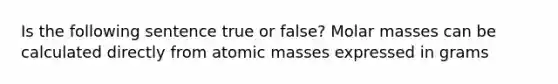 Is the following sentence true or false? Molar masses can be calculated directly from atomic masses expressed in grams