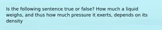 Is the following sentence true or false? How much a liquid weighs, and thus how much pressure it exerts, depends on its density