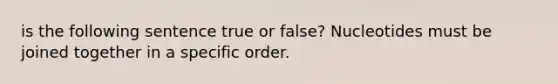 is the following sentence true or false? Nucleotides must be joined together in a specific order.