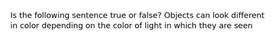 Is the following sentence true or false? Objects can look different in color depending on the color of light in which they are seen